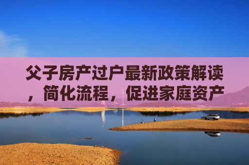 父子房产过户最新政策解读，简化流程，促进家庭资产合理流动