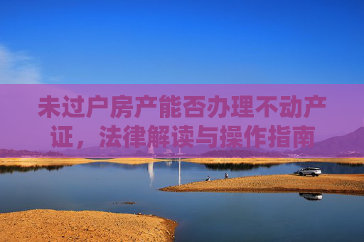 未过户房产能否办理不动产证，法律解读与操作指南