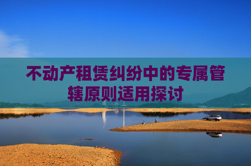不动产租赁纠纷中的专属管辖原则适用探讨