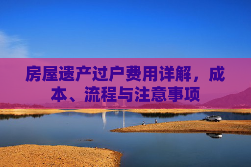 房屋遗产过户费用详解，成本、流程与注意事项