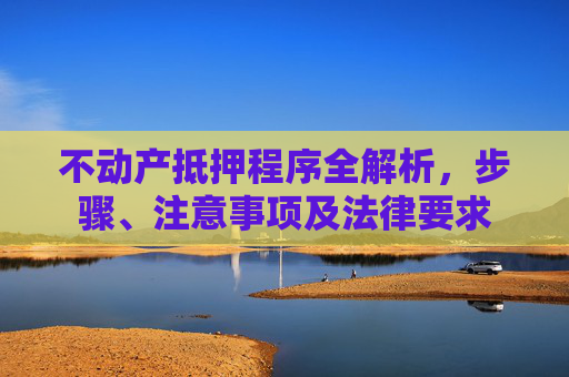 不动产抵押程序全解析，步骤、注意事项及法律要求