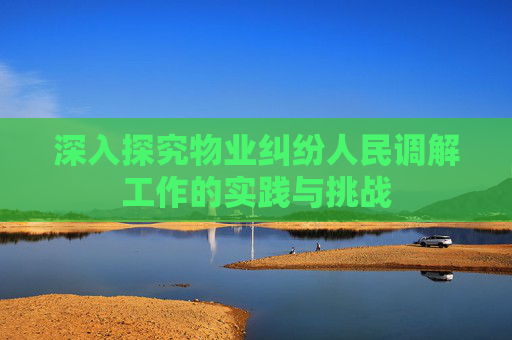 深入探究物业纠纷人民调解工作的实践与挑战