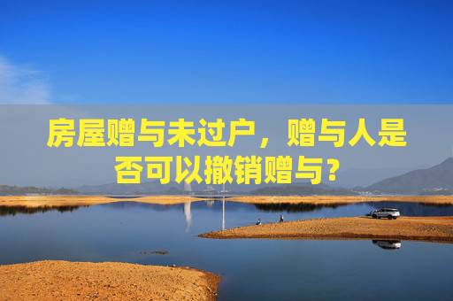 房屋赠与未过户，赠与人是否可以撤销赠与？