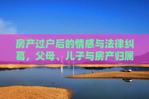 房产过户后的情感与法律纠葛，父母、儿子与房产归属