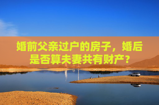 婚前父亲过户的房子，婚后是否算夫妻共有财产？