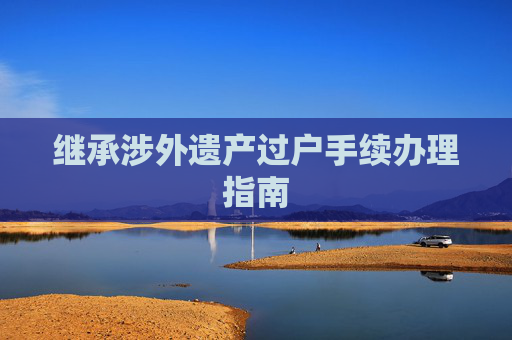继承涉外遗产过户手续办理指南