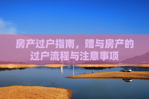 房产过户指南，赠与房产的过户流程与注意事项