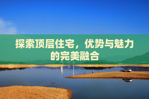 探索顶层住宅，优势与魅力的完美融合