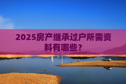 2025房产继承过户所需资料有哪些？