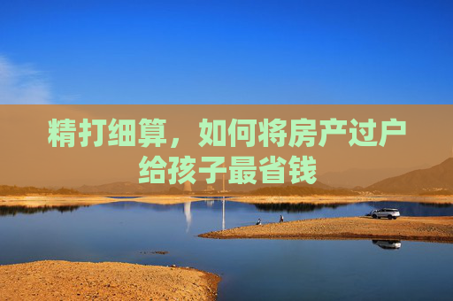 精打细算，如何将房产过户给孩子最省钱