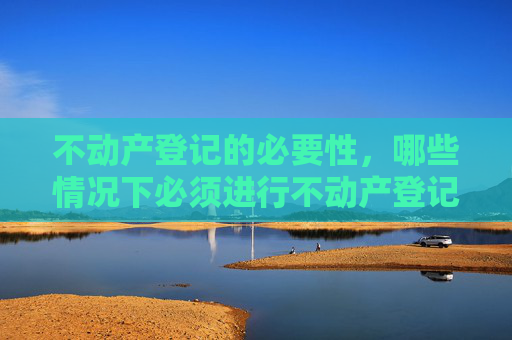 不动产登记的必要性，哪些情况下必须进行不动产登记
