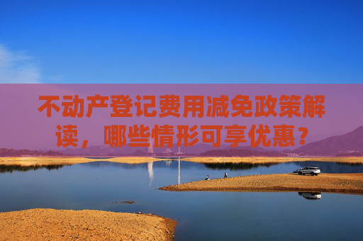 不动产登记费用减免政策解读，哪些情形可享优惠？