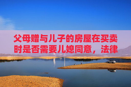 父母赠与儿子的房屋在买卖时是否需要儿媳同意，法律视角下的探讨