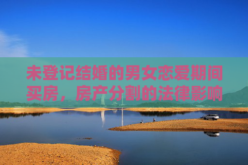 未登记结婚的男女恋爱期间买房，房产分割的法律影响