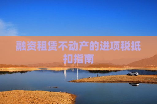 融资租赁不动产的进项税抵扣指南