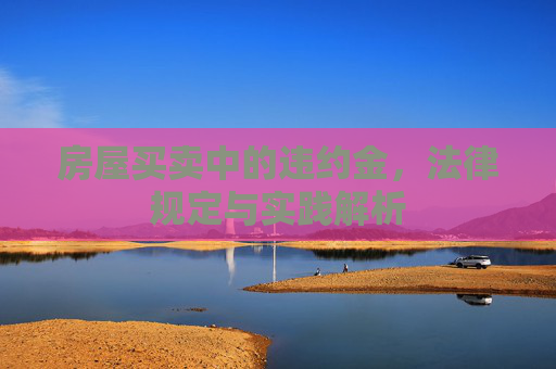 房屋买卖中的违约金，法律规定与实践解析