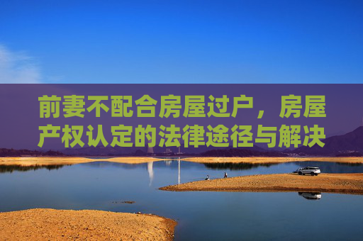 前妻不配合房屋过户，房屋产权认定的法律途径与解决策略