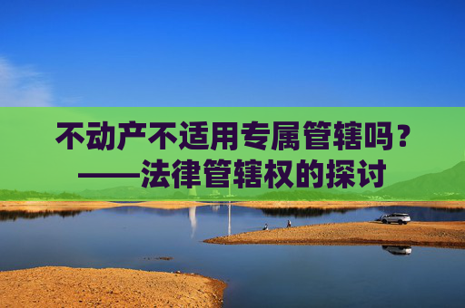 不动产不适用专属管辖吗？——法律管辖权的探讨