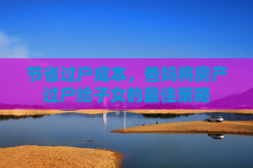 节省过户成本，爸妈将房产过户给子女的最佳策略