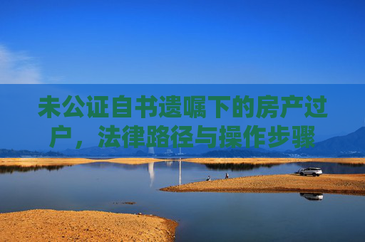 未公证自书遗嘱下的房产过户，法律路径与操作步骤