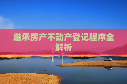 继承房产不动产登记程序全解析