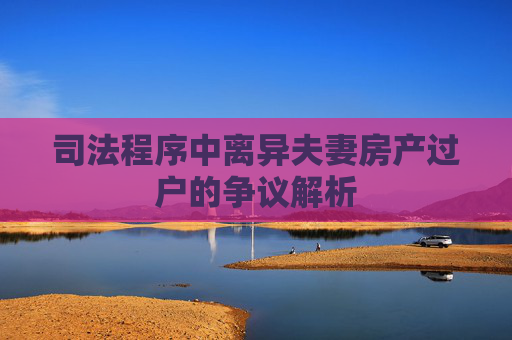 司法程序中离异夫妻房产过户的争议解析