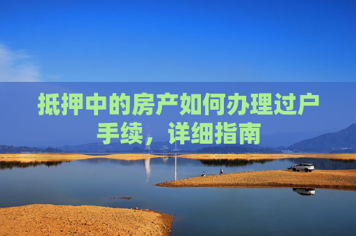 抵押中的房产如何办理过户手续，详细指南