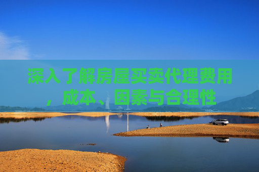 深入了解房屋买卖代理费用，成本、因素与合理性