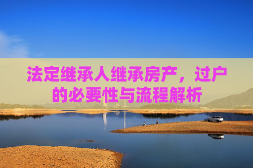 法定继承人继承房产，过户的必要性与流程解析