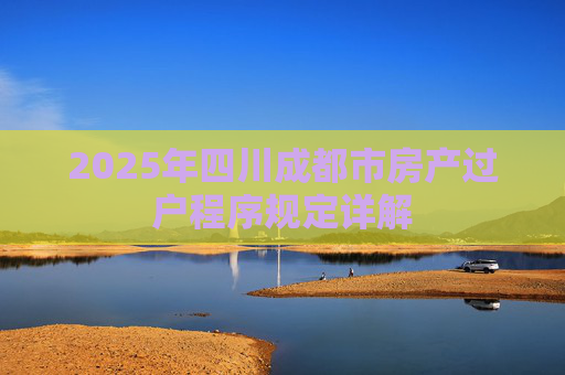 2025年四川成都市房产过户程序规定详解