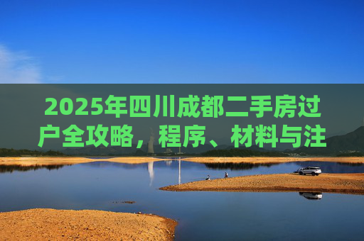 2025年四川成都二手房过户全攻略，程序、材料与注意事项