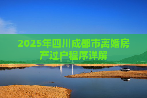 2025年四川成都市离婚房产过户程序详解