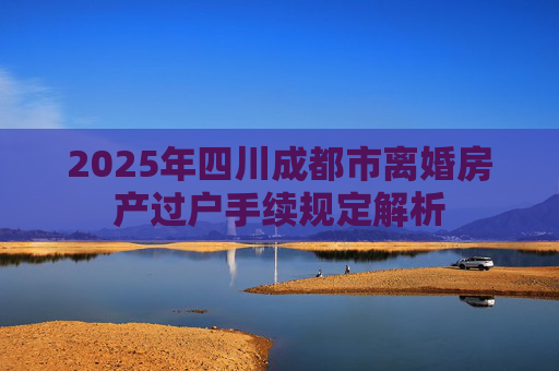 2025年四川成都市离婚房产过户手续规定解析