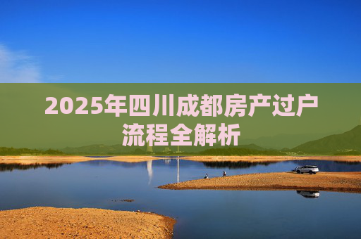 2025年四川成都房产过户流程全解析