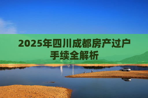 2025年四川成都房产过户手续全解析