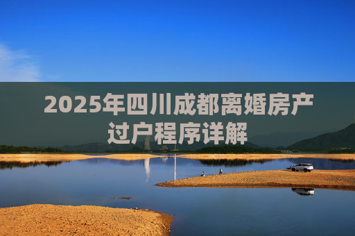 2025年四川成都离婚房产过户程序详解