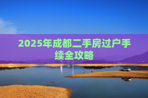 2025年成都二手房过户手续全攻略