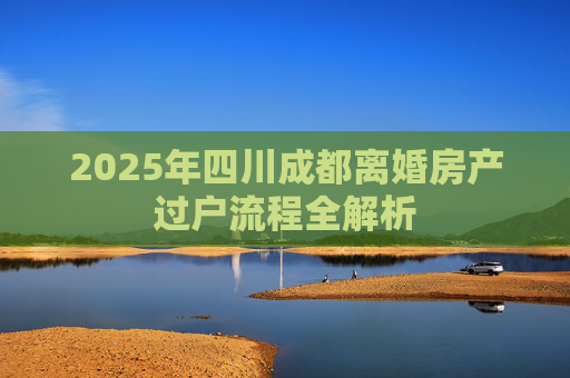 2025年四川成都离婚房产过户流程全解析