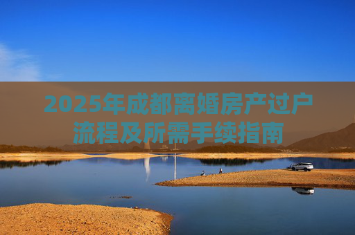 2025年成都离婚房产过户流程及所需手续指南