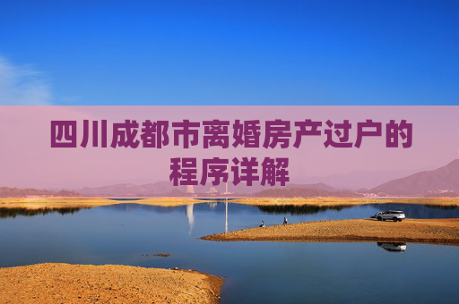 四川成都市离婚房产过户的程序详解