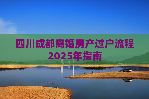 四川成都离婚房产过户流程2025年指南