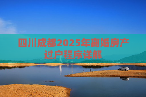 四川成都2025年离婚房产过户程序详解