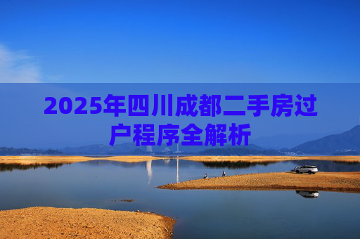 2025年四川成都二手房过户程序全解析