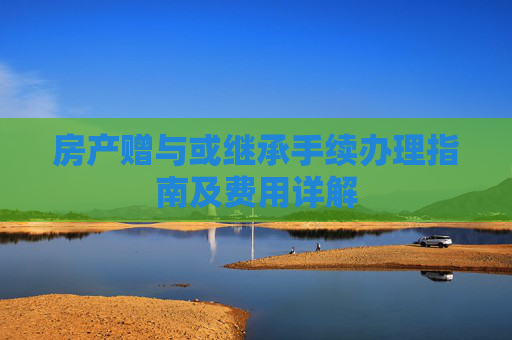 房产赠与或继承手续办理指南及费用详解
