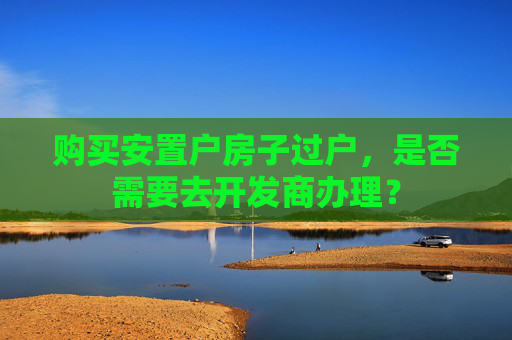 购买安置户房子过户，是否需要去开发商办理？