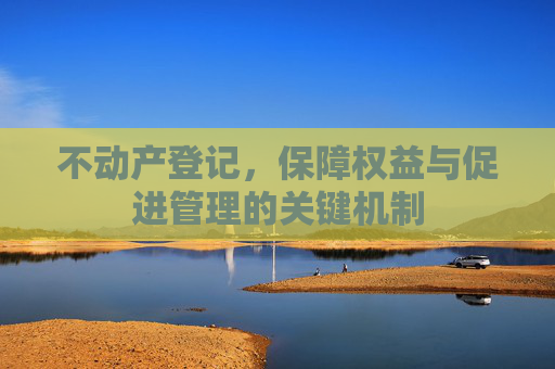 不动产登记，保障权益与促进管理的关键机制