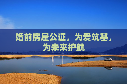 婚前房屋公证，为爱筑基，为未来护航