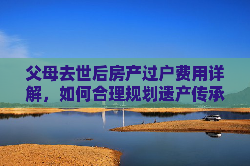 父母去世后房产过户费用详解，如何合理规划遗产传承