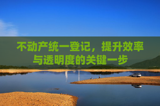 不动产统一登记，提升效率与透明度的关键一步
