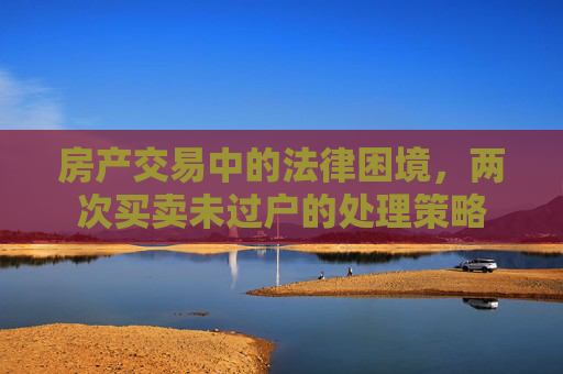 房产交易中的法律困境，两次买卖未过户的处理策略